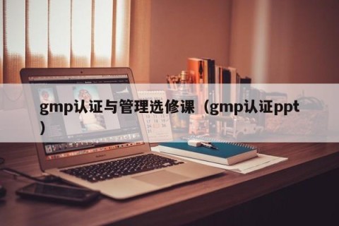 gmp认证与管理选修课（gmp认证ppt）