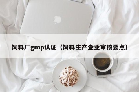 饲料厂gmp认证（饲料生产企业审核要点）