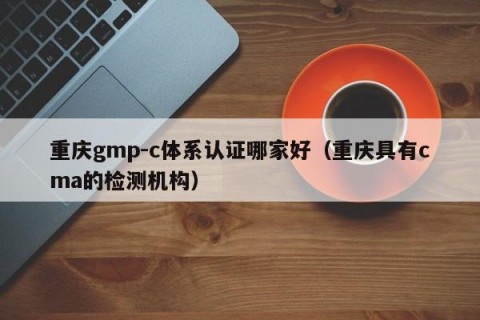 重庆gmp-c体系认证哪家好（重庆具有cma的检测机构）
