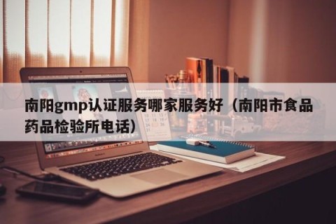 南阳gmp认证服务哪家服务好（南阳市食品药品检验所电话）