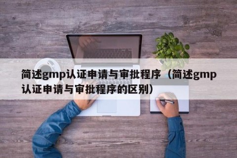 简述gmp认证申请与审批程序（简述gmp认证申请与审批程序的区别）