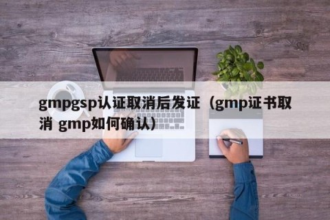 gmpgsp认证取消后发证（gmp证书取消 gmp如何确认）
