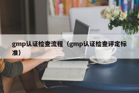 gmp认证检查流程（gmp认证检查评定标准）