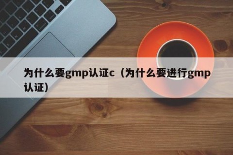 为什么要gmp认证c（为什么要进行gmp认证）