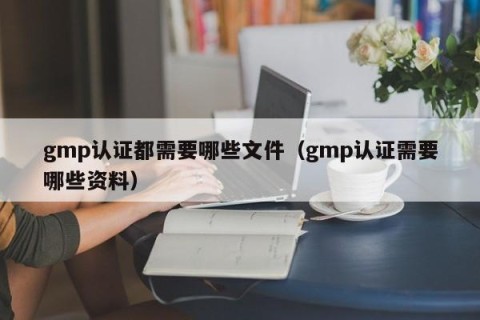 gmp认证都需要哪些文件（gmp认证需要哪些资料）