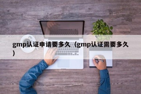 gmp认证申请要多久（gmp认证需要多久）