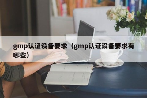 gmp认证设备要求（gmp认证设备要求有哪些）