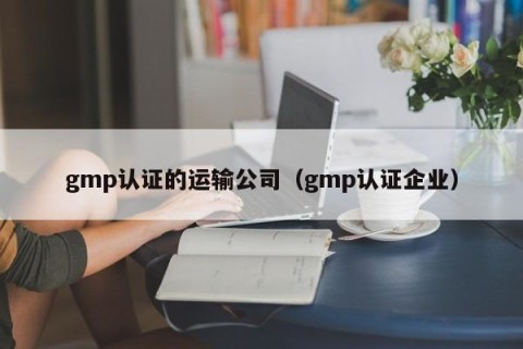 gmp认证的运输公司（gmp认证企业）
