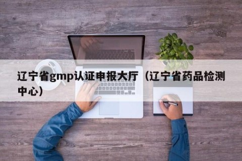 辽宁省gmp认证申报大厅（辽宁省药品检测中心）