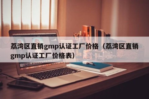 荔湾区直销gmp认证工厂价格（荔湾区直销gmp认证工厂价格表）