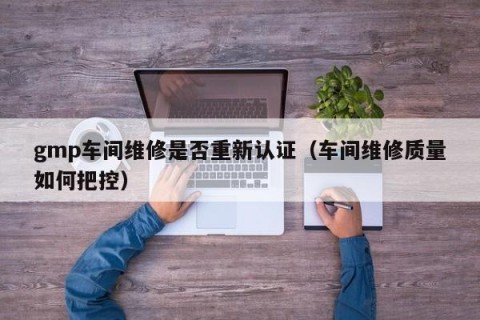 gmp车间维修是否重新认证（车间维修质量如何把控）