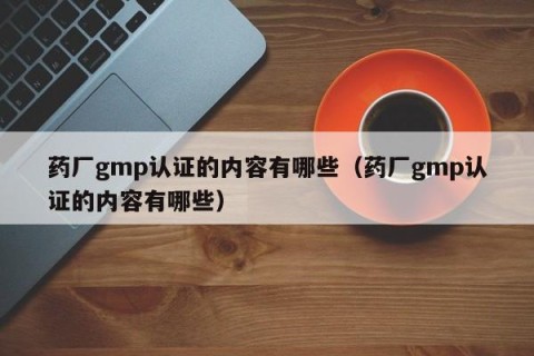 药厂gmp认证的内容有哪些（药厂gmp认证的内容有哪些）