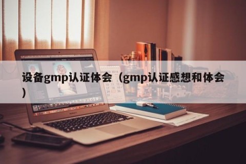 设备gmp认证体会（gmp认证感想和体会）