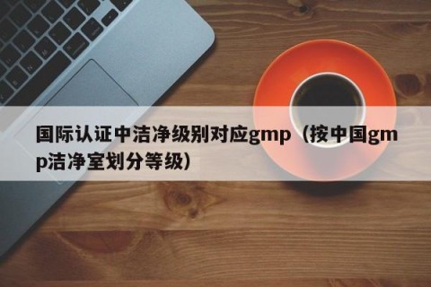 国际认证中洁净级别对应gmp（按中国gmp洁净室划分等级）