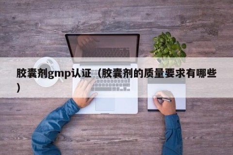 胶囊剂gmp认证（胶囊剂的质量要求有哪些）