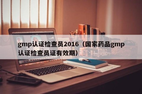gmp认证检查员2016（国家药品gmp认证检查员证有效期）