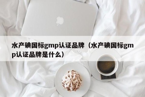 水产碘国标gmp认证品牌（水产碘国标gmp认证品牌是什么）