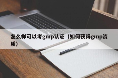 怎么样可以考gmp认证（如何获得gmp资质）