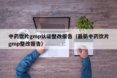 中药饮片gmp认证整改报告（最新中药饮片gmp整改报告）
