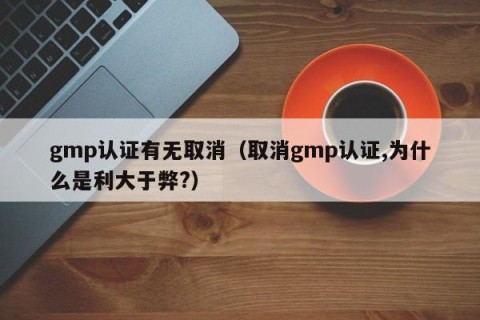 gmp认证有无取消（取消gmp认证,为什么是利大于弊?）