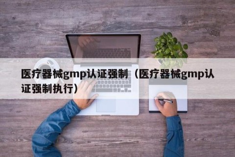 医疗器械gmp认证强制（医疗器械gmp认证强制执行）