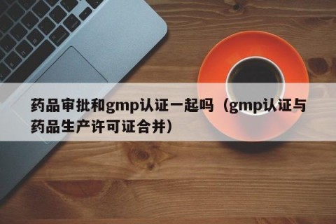药品审批和gmp认证一起吗（gmp认证与药品生产许可证合并）