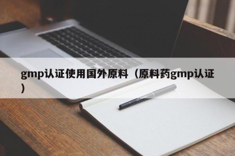 gmp认证使用国外原料（原料药gmp认证）