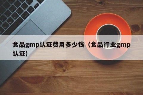 食品gmp认证费用多少钱（食品行业gmp认证）