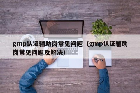 gmp认证辅助岗常见问题（gmp认证辅助岗常见问题及解决）