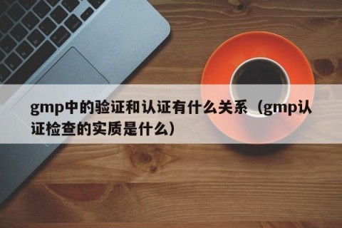 gmp中的验证和认证有什么关系（gmp认证检查的实质是什么）