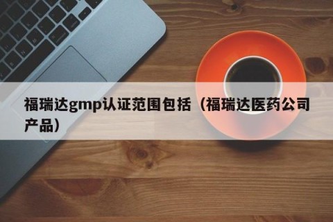 福瑞达gmp认证范围包括（福瑞达医药公司产品）