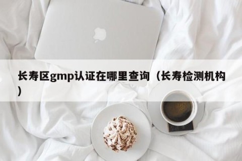 长寿区gmp认证在哪里查询（长寿检测机构）