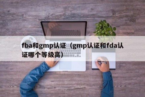fba和gmp认证（gmp认证和fda认证哪个等级高）