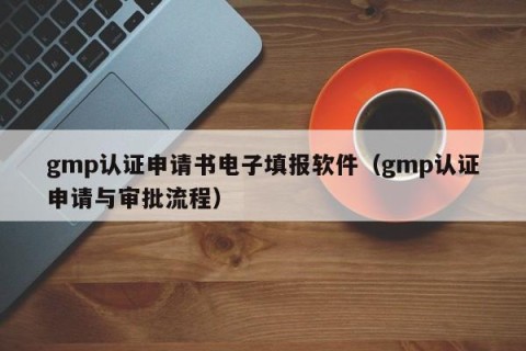 gmp认证申请书电子填报软件（gmp认证申请与审批流程）