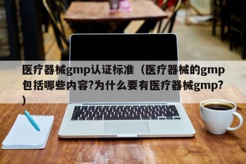 医疗器械gmp认证标准（医疗器械的gmp包括哪些内容?为什么要有医疗器械gmp?）