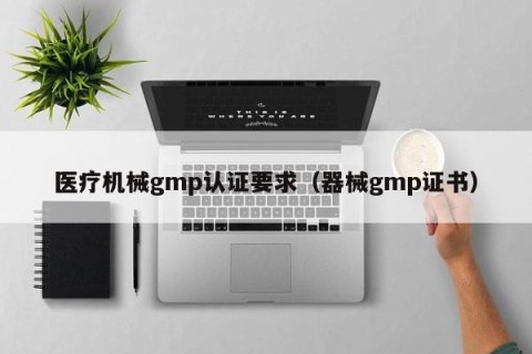 医疗机械gmp认证要求（器械gmp证书）