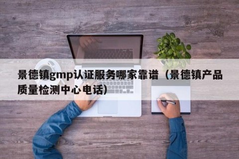景德镇gmp认证服务哪家靠谱（景德镇产品质量检测中心电话）