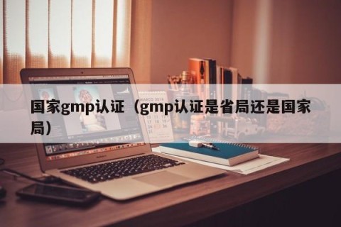国家gmp认证（gmp认证是省局还是国家局）
