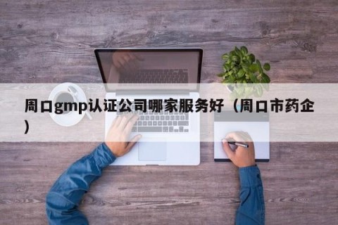 周口gmp认证公司哪家服务好（周口市药企）