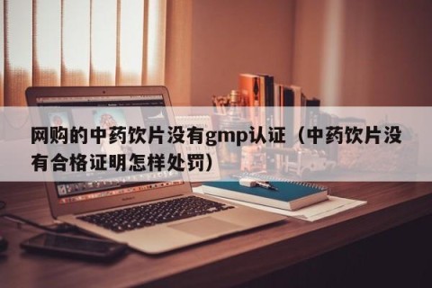 网购的中药饮片没有gmp认证（中药饮片没有合格证明怎样处罚）