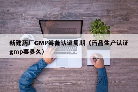 新建药厂GMP筹备认证周期（药品生产认证gmp要多久）