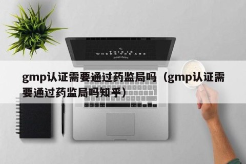 gmp认证需要通过药监局吗（gmp认证需要通过药监局吗知乎）
