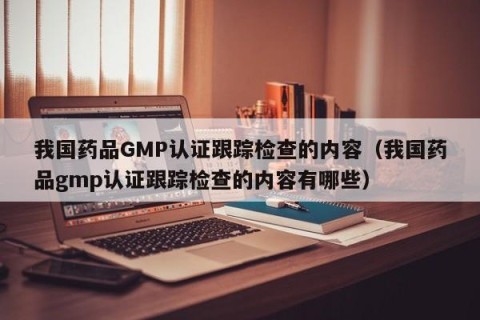 我国药品GMP认证跟踪检查的内容（我国药品gmp认证跟踪检查的内容有哪些）