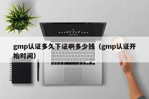 gmp认证多久下证啊多少钱（gmp认证开始时间）