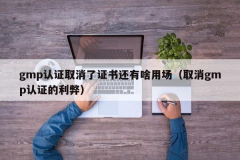 gmp认证取消了证书还有啥用场（取消gmp认证的利弊）