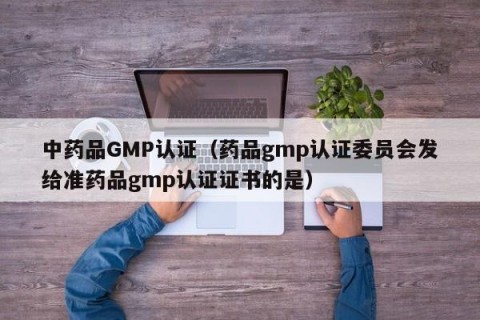 中药品GMP认证（药品gmp认证委员会发给准药品gmp认证证书的是）