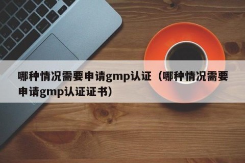 哪种情况需要申请gmp认证（哪种情况需要申请gmp认证证书）