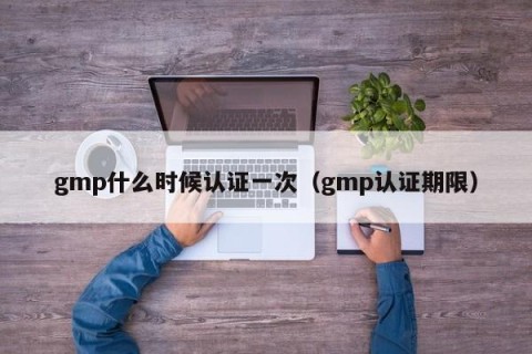 gmp什么时候认证一次（gmp认证期限）