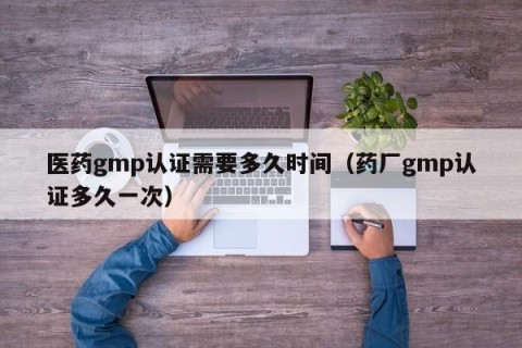 医药gmp认证需要多久时间（药厂gmp认证多久一次）