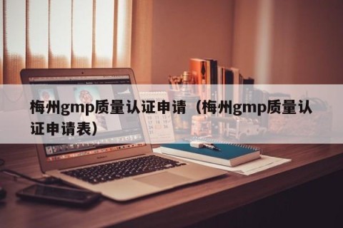 梅州gmp质量认证申请（梅州gmp质量认证申请表）